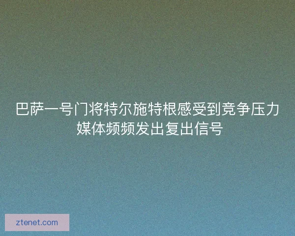 巴萨一号门将特尔施特根感受到竞争压力 媒体频频发出复出信号 巴萨一号门将特尔施特根感受到竞争压力 媒体频频发出复出信号