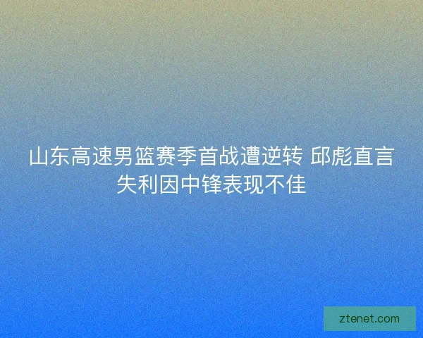 山东高速男篮赛季首战遭逆转 邱彪直言失利因中锋表现不佳 山东高速男篮赛季首战遭逆转 邱彪直言失利因中锋表现不佳