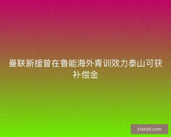 曼联新援曾在鲁能海外青训效力泰山可获补偿金 曼联新援曾在鲁能海外青训效力泰山可获补偿金