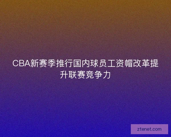 CBA新赛季推行国内球员工资帽改革提升联赛竞争力 CBA新赛季推行国内球员工资帽改革提升联赛竞争力
