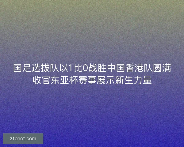 国足选拔队以1比0战胜中国香港队圆满收官东亚杯赛事展示新生力量