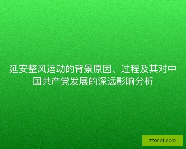 延安整风运动的背景原因、过程及其对中国共产党发展的深远影响分析