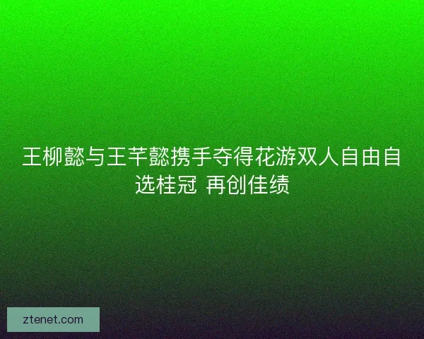 王柳懿与王芊懿携手夺得花游双人自由自选桂冠 再创佳绩