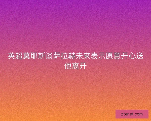 英超莫耶斯谈萨拉赫未来表示愿意开心送他离开