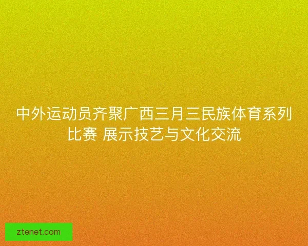 中外运动员齐聚广西三月三民族体育系列比赛 展示技艺与文化交流