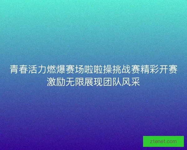 青春活力燃爆赛场啦啦操挑战赛精彩开赛激励无限展现团队风采