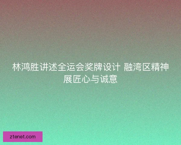 林鸿胜讲述全运会奖牌设计 融湾区精神展匠心与诚意