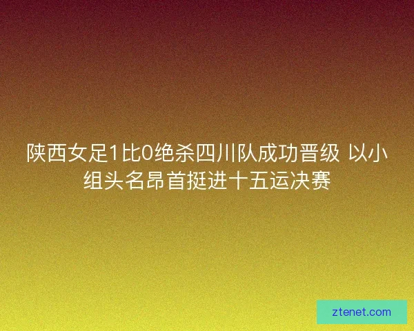 陕西女足1比0绝杀四川队成功晋级 以小组头名昂首挺进十五运决赛
