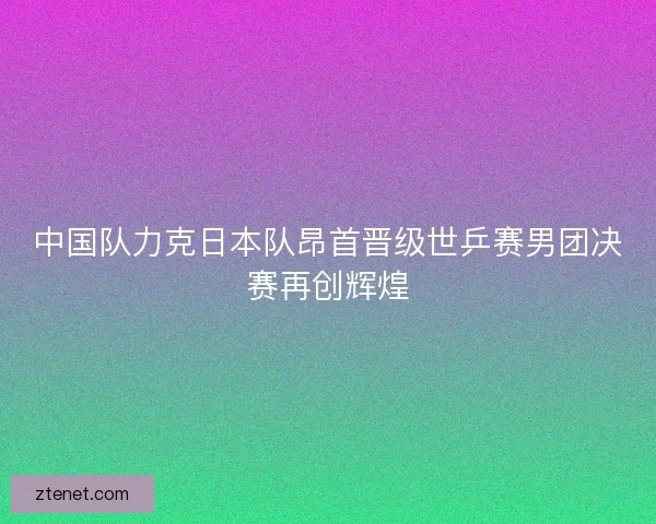 中国队力克日本队昂首晋级世乒赛男团决赛再创辉煌