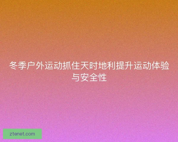 冬季户外运动抓住天时地利提升运动体验与安全性