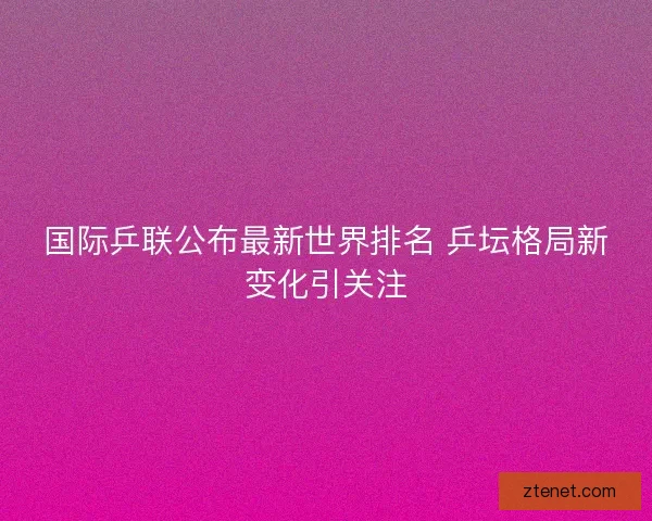 国际乒联公布最新世界排名 乒坛格局新变化引关注