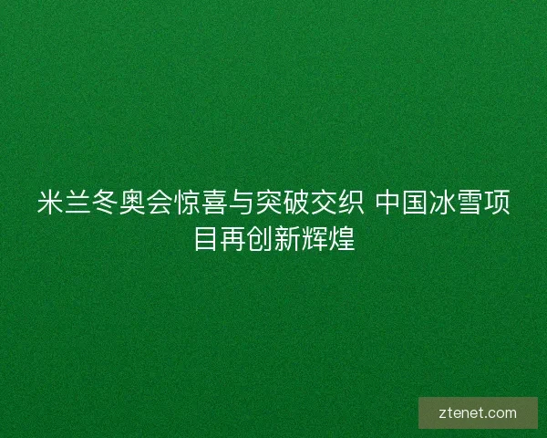 米兰冬奥会惊喜与突破交织 中国冰雪项目再创新辉煌 米兰冬奥会惊喜与突破交织 中国冰雪项目再创新辉煌