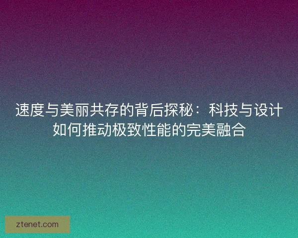 速度与美丽共存的背后探秘:科技与设计如何推动极致性能的完美融合 速度与美丽共存的背后探秘:科技与设计如何推动极致性能的完美融合