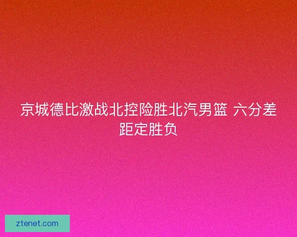 京城德比激战北控险胜北汽男篮 六分差距定胜负 京城德比激战北控险胜北汽男篮 六分差距定胜负