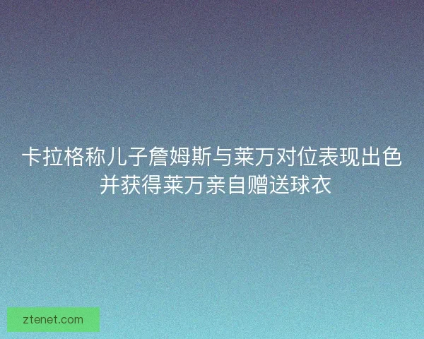卡拉格称儿子詹姆斯与莱万对位表现出色 并获得莱万亲自赠送球衣 卡拉格称儿子詹姆斯与莱万对位表现出色 并获得莱万亲自赠送球衣
